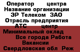 Оператор Call-центра › Название организации ­ ЭР-Телеком, ЗАО › Отрасль предприятия ­ АТС, call-центр › Минимальный оклад ­ 25 000 - Все города Работа » Вакансии   . Свердловская обл.,Реж г.